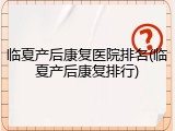 临夏产后康复医院排名(临夏产后康复排行)