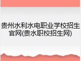 贵州水利水电职业学校招生官网(贵水职校招生网)