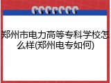 郑州市电力高等专科学校怎么样(郑州电专如何)