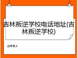 吉林叛逆学校电话地址(吉林叛逆学校)
