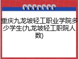 重庆九龙坡轻工职业学院多少学生(九龙坡轻工职院人数)