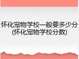 怀化宠物学校一般要多少分(怀化宠物学校分数)