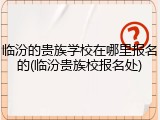 临汾的贵族学校在哪里报名的(临汾贵族校报名处)