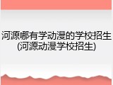 河源哪有学动漫的学校招生(河源动漫学校招生)