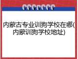 内蒙古专业训狗学校在哪(内蒙训狗学校地址)