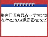 张家口涿鹿县农业学校地址在什么地方(涿鹿农校地址)