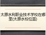 太原水利职业技术学校在哪里(太原水校位置)