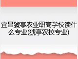宜昌猇亭农业职高学校读什么专业(猇亭农校专业)