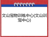 文山宠物训练中心(文山训宠中心)