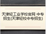 天津轻工业学校官网 中专招生(天津轻校中专招生)