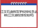 江汉石油师范学校技校怎么样(江汉油校技校如何)