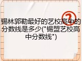 锡林郭勒最好的艺校高中的分数线是多少("锡盟艺校高中分数线")