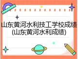 山东黄河水利技工学校成绩(山东黄河水利成绩)