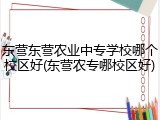 东营东营农业中专学校哪个校区好(东营农专哪校区好)