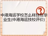 中港海运学校怎么样技校毕业生(中港海运技校评价)