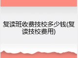 复读班收费技校多少钱(复读技校费用)