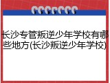 长沙专管叛逆少年学校有哪些地方(长沙叛逆少年学校)