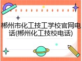 郴州市化工技工学校官网电话(郴州化工技校电话)