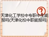 天津化工学校中专职中生能报吗(天津化校中职能报吗)