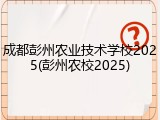 成都彭州农业技术学校2025(彭州农校2025)