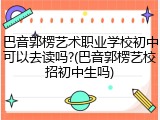 巴音郭楞艺术职业学校初中可以去读吗?(巴音郭楞艺校招初中生吗)