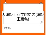 天津轻工业学院更名(津轻工更名)