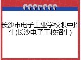 长沙市电子工业学校职中招生(长沙电子工校招生)
