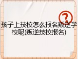 孩子上技校怎么报名叛逆学校呢(叛逆技校报名)