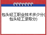 包头轻工职业技术多少分(包头轻工录取分)