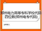 郑州电力高等专科学校代码四位数(郑州电专代码)
