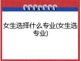 女生选择什么专业(女生选专业)