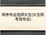 高考专业选择女生(女生高考选专业)