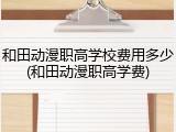和田动漫职高学校费用多少(和田动漫职高学费)