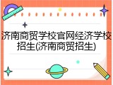 济南商贸学校官网经济学校招生(济南商贸招生)
