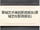 晋城艺术类的职高报名(晋城艺校职高报名)