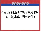 广东水利电力职业学校招生(广东水电职校招生)