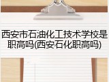 西安市石油化工技术学校是职高吗(西安石化职高吗)