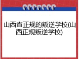山西省正规的叛逆学校(山西正规叛逆学校)