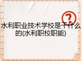 水利职业技术学校是干什么的(水利职校职能)