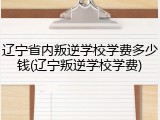 辽宁省内叛逆学校学费多少钱(辽宁叛逆学校学费)