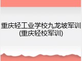 重庆轻工业学校九龙坡军训(重庆轻校军训)