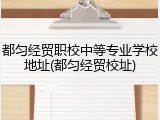 都匀经贸职校中等专业学校地址(都匀经贸校址)