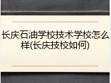 长庆石油学校技术学校怎么样(长庆技校如何)