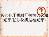 长沙化工机械厂技校怎么样知乎(长沙化机技校知乎)