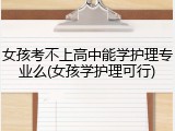 女孩考不上高中能学护理专业么(女孩学护理可行)