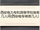 西安电力专科高等学校宿舍几人间(西安电专宿舍几人)