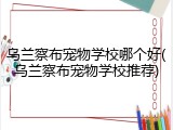 乌兰察布宠物学校哪个好(乌兰察布宠物学校推荐)