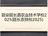 延安延长县农业技术学校2025(延长农技校2025)