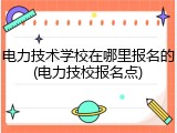 电力技术学校在哪里报名的(电力技校报名点)