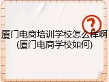 厦门电商培训学校怎么样啊(厦门电商学校如何)